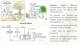 Graywater Systems- Relatively
uncontaminated waste can be easily
captured, stored, and used to fulfill
non-potable needs.
Use graywater from lavatories and
water fountains for underground site
irrigation. Design the system, meeting
local regulations, to:
– get the graywater into the soil as soon
as possible instead of storing it
– irrigate below the surface of the
ground only
– deliver the graywater to biologically
activate the soil where organic matter
will quickly be broken down.
Graywater Systems
 
