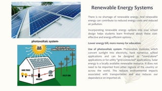 Renewable Energy Systems
There is no shortage of renewable energy. And renewable
energy can contribute to reduced energy costs and reduced
air pollution.
Incorporating renewable energy options into your school
design helps students learn firsthand about these cost-
effective and energy-efficient options.
Lower energy bill, more money for education.
Use of photovoltaic system- Photovoltaic modules, which
convert sunlight into electricity, have numerous school
applications and can be designed as "stand-alone"
applications or for utility "grid-connected" applications. Solar
energy is a locally available renewable resource. It does not
need to be imported from other regions of the country or
across the world. This reduces environmental impacts
associated with transportation and also reduces our
dependence on imported oil.
photovoltaic system-
 