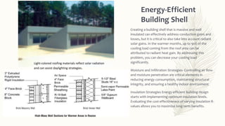 Energy-Efficient
Building Shell
Creating a building shell that is massive and well
insulated can effectively address conduction gains and
losses, but it is critical to also take into account radiant
solar gains. In the warmer months, up to 90% of the
cooling load coming from the roof area can be
attributed to radiant heat gain. By addressing this
problem, you can decrease your cooling load
significantly.
Moisture and Infiltration Strategies- Controlling air flow
and moisture penetration are critical elements in
reducing energy consumption, maintaining structural
integrity, and ensuring a healthy indoor environment
Insulation Strategies Energy-efficient building design
starts with implementing optimum insulation levels.
Evaluating the cost-effectiveness of varying insulation R-
values allows you to maximize long-term benefits.
Light-colored roofing materials reflect solar radiation
and can assist daylighting strategies.
 