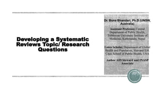 Developing a Systematic
Reviews Topic/ Research
Questions
Dr. Buna Bhandari, Ph.D (UNSW,
Australia)
Assistant Professor, Central
Department of Public Health,
Tribhuvan University Institute of
Medicine, Kathmandu, Nepal
Lown Scholar, Department of Global
Health and Population, Harvard T.H.
Chan School of Public Health, USA
Author AID Steward and INASP
Associate
 