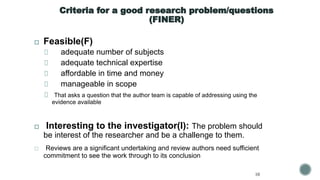 Criteria for a good research problem/questions
(FINER)
◻ Feasible(F)
adequate number of subjects
adequate technical expertise
affordable in time and money
manageable in scope
That asks a question that the author team is capable of addressing using the
evidence available
◻ Interesting to the investigator(I): The problem should
be interest of the researcher and be a challenge to them.
◻ Reviews are a significant undertaking and review authors need sufficient
commitment to see the work through to its conclusion
10
 