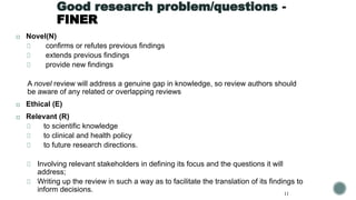 Good research problem/questions -
FINER
◻ Novel(N)
confirms or refutes previous findings
extends previous findings
provide new findings
A novel review will address a genuine gap in knowledge, so review authors should
be aware of any related or overlapping reviews
◻ Ethical (E)
◻ Relevant (R)
to scientific knowledge
to clinical and health policy
to future research directions.
Involving relevant stakeholders in defining its focus and the questions it will
address;
Writing up the review in such a way as to facilitate the translation of its findings to
inform decisions. 11
 