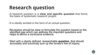 Research question
▪ A research question is a clear and specific question that forms
the basis of systematic research project.
▪ It is ideally worded in the form of an actual question.
▪ Reviewers should be clear to formulate the question based on the
identified gap which can address the important questions and
helps to derive a conclusive evidence
Start with a clearly defined, researchable question, that should
accurately and succinctly sum up the review's line of inquiry.
 