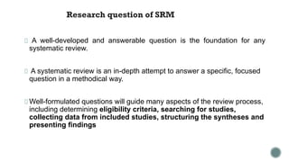 Research question of SRM
A well-developed and answerable question is the foundation for any
systematic review.
A systematic review is an in-depth attempt to answer a specific, focused
question in a methodical way.
Well-formulated questions will guide many aspects of the review process,
including determining eligibility criteria, searching for studies,
collecting data from included studies, structuring the syntheses and
presenting findings
 
