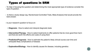 Types of questions in SRM
▪ To help in focusing the question and determining the most appropriate type of evidence consider the
type of question.
▪ Is there a study design (eg. Randomized Controlled Trials, Meta-Analysis) that would provide the
best answer.
▪ Is your research question to focus on:
Diagnosis : How to select and interpret diagnostic tests
Intervention/Therapy : How to select treatments to offer patients that do more good than harm
and that are worth the efforts and costs of using them
Prediction/Prognosis : How to estimate the patient’s likely clinical course over time and
anticipate likely complications of disease
Exploration/Etiology : How to identify causes for disease, including genetics
 