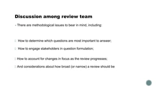 Discussion among review team
▪ There are methodological issues to bear in mind, including:
How to determine which questions are most important to answer;
How to engage stakeholders in question formulation;
How to account for changes in focus as the review progresses;
And considerations about how broad (or narrow) a review should be
 