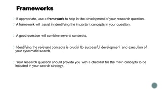 Frameworks
If appropriate, use a framework to help in the development of your research question.
A framework will assist in identifying the important concepts in your question.
A good question will combine several concepts.
Identifying the relevant concepts is crucial to successful development and execution of
your systematic search.
Your research question should provide you with a checklist for the main concepts to be
included in your search strategy.
 