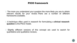 PICO framework
The more you understand your question the more likely you are to obtain
relevant results for your review. There are a number of different
frameworks available.
A technique often used in research for formulating a clinical research
question is the PICO model.
Slightly different versions of this concept are used to search for
quantitative and qualitative reviews.
 