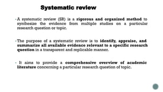 Systematic review
▪ A systematic review (SR) is a rigorous and organized method to
synthesize the evidence from multiple studies on a particular
research question or topic.
▪ The purpose of a systematic review is to identify, appraise, and
summarize all available evidence relevant to a specific research
question in a transparent and replicable manner.
▪ It aims to provide a comprehensive overview of academic
literature concerning a particular research question of topic.
 