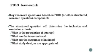 PICO framework
▪Key research questions based on PICO (or other structured
research question) components
▪The structured question will determine the inclusion and
exclusion criteria:
What is the population of interest?
What are the interventions?
What are the outcomes of interest?
What study designs are appropriate?
 