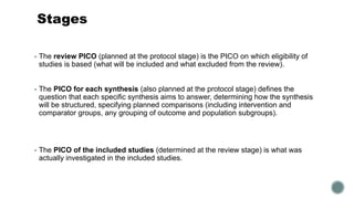 Stages
▪ The review PICO (planned at the protocol stage) is the PICO on which eligibility of
studies is based (what will be included and what excluded from the review).
▪ The PICO for each synthesis (also planned at the protocol stage) defines the
question that each specific synthesis aims to answer, determining how the synthesis
will be structured, specifying planned comparisons (including intervention and
comparator groups, any grouping of outcome and population subgroups).
▪ The PICO of the included studies (determined at the review stage) is what was
actually investigated in the included studies.
 