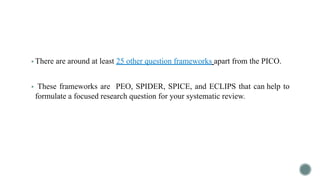 ▪ There are around at least 25 other question frameworks apart from the PICO.
▪ These frameworks are PEO, SPIDER, SPICE, and ECLIPS that can help to
formulate a focused research question for your systematic review.
 