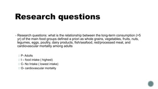 Research questions
▪ Research questions: what is the relationship between the long-term consumption (>5
yr) of the main food groups defined a priori as whole grains, vegetables, fruits, nuts,
legumes, eggs, poultry, dairy products, fish/seafood, red/processed meat, and
cardiovascular mortality among adults
P- Adults
I – food intake ( highest)
C- No Intake ( lowest intake)
O- cardiovascular mortality
 