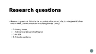 Research questions
▪ Research questions: What is the impact of urinary tract infection–targeted ASP on
overall AMR, antimicrobial use in nursing homes (NHs)?
P- Nursing homes
I – Antimicrobial Stewardship Program
C- No ASP
O-Antibiotic resistance
 
