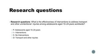 Research questions
▪ Research questions: What is the effectiveness of interventions to address transport
and other unintentional injuries among adolescents aged 10–24 years worldwide?
P- Adolescents aged 10–24 years
I – Interventions
C- No Interventions
O- Transport and other injuries
 