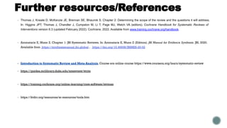 Further resources/References
▪ Thomas J, Kneale D, McKenzie JE, Brennan SE, Bhaumik S. Chapter 2: Determining the scope of the review and the questions it will address.
In: Higgins JPT, Thomas J, Chandler J, Cumpston M, Li T, Page MJ, Welch VA (editors). Cochrane Handbook for Systematic Reviews of
Interventions version 6.3 (updated February 2022). Cochrane, 2022. Available from www.training.cochrane.org/handbook.
▪ Aromataris E, Munn Z. Chapter 1: JBI Systematic Reviews. In: Aromataris E, Munn Z (Editors). JBI Manual for Evidence Synthesis. JBI, 2020.
Available from https://synthesismanual.jbi.global.. https://doi.org/10.46658/JBIMES-20-02
▪ Introduction to Systematic Review and Meta-Analysis. Course era online course https://www.coursera.org/learn/systematic-review
▪ https://guides.mclibrary.duke.edu/sysreview/write
▪ https://training.cochrane.org/online-learning/core-software/revman
▪ https://ktdrr.org/resources/sr-resources/tools.htm
 