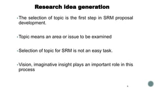 Research idea generation
▪The selection of topic is the first step in SRM proposal
development.
▪Topic means an area or issue to be examined
▪Selection of topic for SRM is not an easy task.
▪Vision, imaginative insight plays an important role in this
process
6
 