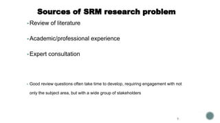 Sources of SRM research problem
▪ Review of literature
▪ Academic/professional experience
▪ Expert consultation
▪ Good review questions often take time to develop, requiring engagement with not
only the subject area, but with a wide group of stakeholders
7
 