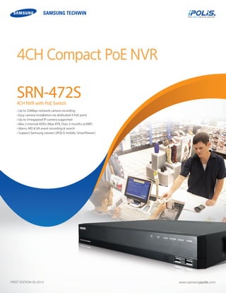 4CH Compact PoE NVR 
SRN-472S 
4CH NVR with PoE Switch 
• Up to 32Mbps network camera recording 
• Easy camera installation via dedicated 4 PoE ports 
• Up to 5megapixel IP camera supported 
• Max 2 internal HDDs (Max 8TB, Over 2-months @2MP) 
• Alarm, MD & VA event recording & search 
• Support Samsung viewers (iPOLiS mobile, SmartViewer) 
www.samsungipolis.com 
FIRST EDITION 05-2014  