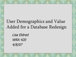 User Demographics and Value Added for a Database Redesign Lisa Eldred WRA 420 4/8/07 