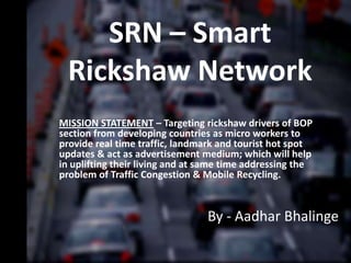 SRN – Smart
  Rickshaw Network
MISSION STATEMENT – Targeting rickshaw drivers of BOP
section from developing countries as micro workers to
provide real time traffic, landmark and tourist hot spot
updates & act as advertisement medium; which will help
in uplifting their living and at same time addressing the
problem of Traffic Congestion & Mobile Recycling.



                                 By - Aadhar Bhalinge
 