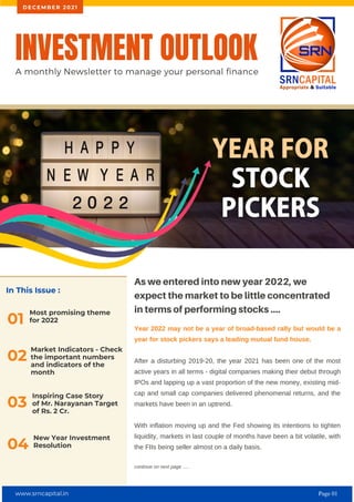 In This Issue :
Most promising theme
for 2022
01
As we entered into new year 2022, we
expect the market to be little concentrated
in terms of performing stocks ....
Year 2022 may not be a year of broad-based rally but would be a
year for stock pickers says a leading mutual fund house.
After a disturbing 2019-20, the year 2021 has been one of the most
active years in all terms - digital companies making their debut through
IPOs and lapping up a vast proportion of the new money, existing mid-
cap and small cap companies delivered phenomenal returns, and the
markets have been in an uptrend.
With inflation moving up and the Fed showing its intentions to tighten
liquidity, markets in last couple of months have been a bit volatile, with
the FIIs being seller almost on a daily basis.
continue on next page .....
INVESTMENT OUTLOOK
A monthly Newsletter to manage your personal finance
D E C E M B E R 2 0 2 1
02
Market Indicators - Check
the important numbers
and indicators of the
month
Inspiring Case Story
of Mr. Narayanan Target
of Rs. 2 Cr.
03
New Year Investment
Resolution
04
www.srncapital.in Page 01
 