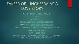 FAKEER OF JUNGHEERA AS A
LOVE STORY
NAME :- SHEIKH NUSRATJAHA R.
SEM:- 1
ROLL NO. :- 32
ENROLLMENT NO. :- 2069108420180047
EMAIL ID :- NUSUSHEIKH1@GMAIL.COM
SUBJECT :- PAPER NO:- 4 (A) INDIAN WRITING IN ENLISH
- PRE INDEPENDENCE
BATCH :- 2017-2019
SUBMITTED TO :- DEPARTMENT OF ENGLISH , MAHARAJA
KRISHNAKUMARSINHJI , BHAVNAGAR
 