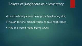 Fakeer of jungheera as a love story
•Love ranibow gleamed along the blackening sky.
•Though for one moment then its hue might fleet.
•That one would make being sweet.
 