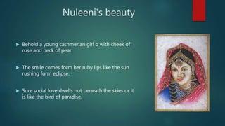 Nuleeni's beauty
 Behold a young cashmerian girl o with cheek of
rose and neck of pear.
 The smile comes form her ruby lips like the sun
rushing form eclipse.
 Sure social love dwells not beneath the skies or it
is like the bird of paradise.
 