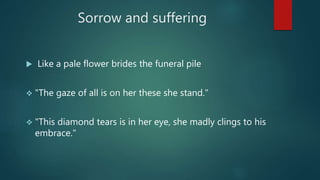 Sorrow and suffering
 Like a pale flower brides the funeral pile
 "The gaze of all is on her these she stand."
 "This diamond tears is in her eye, she madly clings to his
embrace."
 