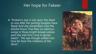 Her hope for Fakeer
 “Nuleeni's eye is not upon the dead
to one after her parting houghts have
fleadi And she remembers now the
blissful hours That flaw on odorous
wings in those bright bowers,where
east she met him! Love is elysian
beam". "His eye though softed into
love far from the mildness of the
dove".
 