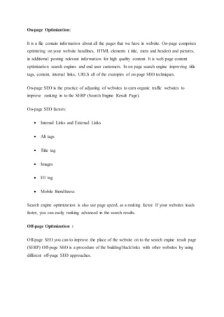 On-page Optimization:
It is a file contain information about all the pages that we have in website. On-page comprises
optimizing on your website headlines, HTML elements ( title, meta and header) and pictures,
in additional posting relevant information for high quality content. It is web page content
optimization search engines and end user customers. In on page search engine improving title
tags, content, internal links, URLS all of the examples of on page SEO techniques.
On-page SEO is the practice of adjusting of websites to earn organic traffic websites to
improve ranking in to the SERP (Search Engine Result Page).
On-page SEO factors:
 Internal Links and External Links
 Alt tags
 Title tag
 Images
 H1 tag
 Mobile friendliness
Search engine optimization is also use page speed, as a ranking factor. If your websites loads
faster, you can easily ranking advanced in the search results.
Off-page Optimization :
Off-page SEO you can to improve the place of the website on to the search engine result page
(SERP) Off-page SEO is a procedure of the building/Backlinks with other websites by using
different off-page SEO approaches.
 