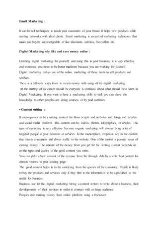 Email Marketing :
It can be sell techniques to teach your customers of your brand. It helps new products while
starting networks with ideal clients. Email marketing is an part of marketing techniques that
make can buyers knowledgeable of like discounts, services, best offers etc.
Digital Marketing why like and earn money online :
Learning digital marketing for yourself, and using this in your business, it is very effective
and motivates you more to be better marketer because you are working for yourself.
Digital marketing makes use of the online marketing of these tools to sell products and
services.
There is a different ways from to a earn money with using of the digital marketing.
At the starting of the career should be everyone is confused about what should be a learn in
Digital Marketing. If you want to have a marketing skills to skill you can share this
knowledge to other peoples are doing courses, or by paid webinars.
• Content writing :
It encompasses to be a writing content for those scripts and websites and blogs and articles
and social media platform. This content can be, videos, photos, infographics, or articles. This
type of marketing is very effective because organic marketing will always bring a lot of
targeted people to your products or services. In the marketplace, emphasis are on the content
that directs consumers and drives traffic to the website. One of the easiest is popular ways of
earning money. The amount of the money from you get for the writing content depends up
on the types and quality of the good content you write.
You can yield a best amount of the revenue from the through Ads by a write best content for
attracts visitors to your landing page.
The good content helps in to the satisfying from the queries of the consumer. People is likely
to buy the products and services only if they find to the information to be a provided to the
useful for business.
Business use for the digital marketing hiring a content writers to write about a business, their
developments of their services in order to connect with an large audience.
Peoples start earning money from online platform using a freelancer.
 