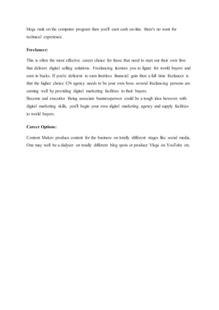 blogs rank on the computer program then you'll earn cash on-line. there's no want for
technical experience.
Freelancer:
This is often the most effective career choice for those that need to start out their own firm
that delivers digital selling solutions. Freelancing licenses you to figure for world buyers and
earn in bucks. If you're deficient to earn limitless financial gain then a full time freelancer is
that the higher choice UN agency needs to be your own boss. several freelancing persons are
earning well by providing digital marketing facilities to their buyers.
Become and executive Being associate businessperson could be a tough idea however with
digital marketing skills, you'll begin your own digital marketing agency and supply facilities
to world buyers.
Career Options:
Content Maker: produce content for the business on totally different stages like social media,
One may well be a dialyser on totally different blog spots or produce Vlogs on YouTube etc.
 