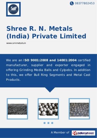 08377802453
A Member of
Shree R. N. Metals
(India) Private Limited
www.srnmetals.in
We are an ISO 9001:2008 and 14001:2004 certiﬁed
manufacturer, supplier and exporter engaged in
oﬀering Grinding Media Balls and Cylpebs. In addition
to this, we oﬀer Bull Ring Segments and Metal Cast
Products.
 