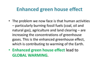 Enhanced green house effect
• The problem we now face is that human activities
– particularly burning fossil fuels (coal, oil and
natural gas), agriculture and land clearing – are
increasing the concentrations of greenhouse
gases. This is the enhanced greenhouse effect,
which is contributing to warming of the Earth.
• Enhanced green house effect lead to
GLOBAL WARMING.
 
