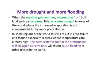 More drought and more flooding
• When the weather gets warmer, evaporation from both
land and sea increases. This can cause drought in areas of
the world where the increased evaporation is not
compensated for by more precipitation.
• In some regions of the world this will result in crop failure
and famine especially in areas where temperatures are
already high. The extra water vapour in the atmosphere
will fall again as extra rain, which can cause flooding in
other places in the world.
 