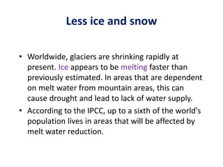Less ice and snow
• Worldwide, glaciers are shrinking rapidly at
present. Ice appears to be melting faster than
previously estimated. In areas that are dependent
on melt water from mountain areas, this can
cause drought and lead to lack of water supply.
• According to the IPCC, up to a sixth of the world's
population lives in areas that will be affected by
melt water reduction.
 