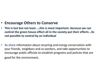 • Encourage Others to Conserve
• This is last but not least ….this is most important .because we can
control the green house effect all in the society put their efforts ..its
not possible to control by an individual
• So share information about recycling and energy conservation with
your friends, neighbors and co-workers, and take opportunities to
encourage public officials to establish programs and policies that are
good for the environment.
 