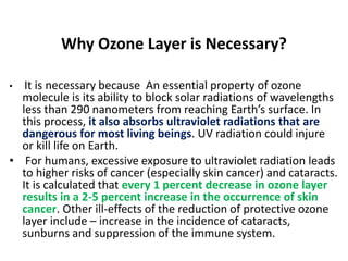 Why Ozone Layer is Necessary?
• It is necessary because An essential property of ozone
molecule is its ability to block solar radiations of wavelengths
less than 290 nanometers from reaching Earth’s surface. In
this process, it also absorbs ultraviolet radiations that are
dangerous for most living beings. UV radiation could injure
or kill life on Earth.
• For humans, excessive exposure to ultraviolet radiation leads
to higher risks of cancer (especially skin cancer) and cataracts.
It is calculated that every 1 percent decrease in ozone layer
results in a 2-5 percent increase in the occurrence of skin
cancer. Other ill-effects of the reduction of protective ozone
layer include – increase in the incidence of cataracts,
sunburns and suppression of the immune system.
 