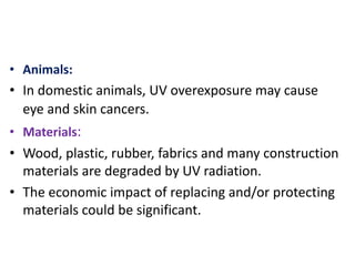 • Animals:
• In domestic animals, UV overexposure may cause
eye and skin cancers.
• Materials:
• Wood, plastic, rubber, fabrics and many construction
materials are degraded by UV radiation.
• The economic impact of replacing and/or protecting
materials could be significant.
 