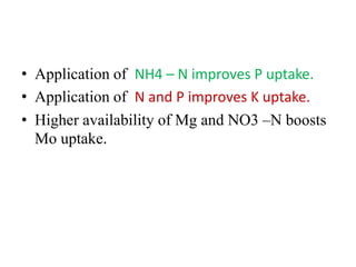 • Application of NH4 – N improves P uptake.
• Application of N and P improves K uptake.
• Higher availability of Mg and NO3 –N boosts
Mo uptake.
 