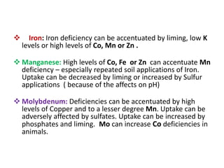  Iron: Iron deficiency can be accentuated by liming, low K
levels or high levels of Co, Mn or Zn .
 Manganese: High levels of Co, Fe or Zn can accentuate Mn
deficiency – especially repeated soil applications of Iron.
Uptake can be decreased by liming or increased by Sulfur
applications ( because of the affects on pH)
 Molybdenum: Deficiencies can be accentuated by high
levels of Copper and to a lesser degree Mn. Uptake can be
adversely affected by sulfates. Uptake can be increased by
phosphates and liming. Mo can increase Co deficiencies in
animals.
 