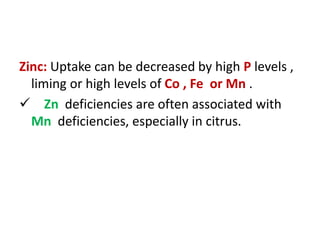 Zinc: Uptake can be decreased by high P levels ,
liming or high levels of Co , Fe or Mn .
 Zn deficiencies are often associated with
Mn deficiencies, especially in citrus.
 