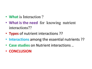 • What is Interaction ?
• What is the need for knowing nutrient
interactions??
• Types of nutrient interactions ??
• Interactions among the essential nutrients ??
• Case studies on Nutrient interactions ..
• CONCLUSION
 