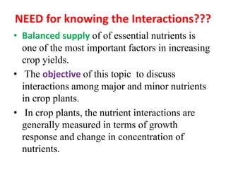 NEED for knowing the Interactions???
• Balanced supply of of essential nutrients is
one of the most important factors in increasing
crop yields.
• The objective of this topic to discuss
interactions among major and minor nutrients
in crop plants.
• In crop plants, the nutrient interactions are
generally measured in terms of growth
response and change in concentration of
nutrients.
 