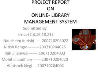 PROJECT REPORT
ON
ONLINE- LIBRARY
MANAGEMENT SYSTEM
Submitted By
srno:-(2,3,16,18,21)
Nausheen Kurishi -----200710204022
Nitish Rangra---------200710204025
Rahul jamwal------- 190710204033
Mohit chaudhary-------200710204020
Abhishek Negi----200710204002
 