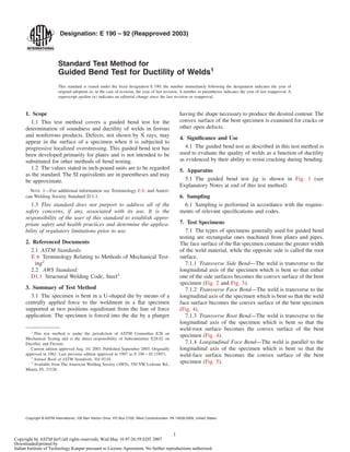Designation: E 190 – 92 (Reapproved 2003)
Standard Test Method for
Guided Bend Test for Ductility of Welds1
This standard is issued under the ﬁxed designation E 190; the number immediately following the designation indicates the year of
original adoption or, in the case of revision, the year of last revision. A number in parentheses indicates the year of last reapproval. A
superscript epsilon (e) indicates an editorial change since the last revision or reapproval.
1. Scope
1.1 This test method covers a guided bend test for the
determination of soundness and ductility of welds in ferrous
and nonferrous products. Defects, not shown by X rays, may
appear in the surface of a specimen when it is subjected to
progressive localized overstressing. This guided bend test has
been developed primarily for plates and is not intended to be
substituted for other methods of bend testing.
1.2 The values stated in inch-pound units are to be regarded
as the standard. The SI equivalents are in parentheses and may
be approximate.
NOTE 1—For additional information see Terminology E 6, and Ameri-
can Welding Society Standard D 1.1.
1.3 This standard does not purport to address all of the
safety concerns, if any, associated with its use. It is the
responsibility of the user of this standard to establish appro-
priate safety and health practices and determine the applica-
bility of regulatory limitations prior to use.
2. Referenced Documents
2.1 ASTM Standards:
E 6 Terminology Relating to Methods of Mechanical Test-
ing2
2.2 AWS Standard:
D1.1 Structural Welding Code, Steel3
3. Summary of Test Method
3.1 The specimen is bent in a U-shaped die by means of a
centrally applied force to the weldment in a ﬂat specimen
supported at two positions equidistant from the line of force
application. The specimen is forced into the die by a plunger
having the shape necessary to produce the desired contour. The
convex surface of the bent specimen is examined for cracks or
other open defects.
4. Signiﬁcance and Use
4.1 The guided bend test as described in this test method is
used to evaluate the quality of welds as a function of ductility
as evidenced by their ability to resist cracking during bending.
5. Apparatus
5.1 The guided bend test jig is shown in Fig. 1 (see
Explanatory Notes at end of this test method).
6. Sampling
6.1 Sampling is performed in accordance with the require-
ments of relevant speciﬁcations and codes.
7. Test Specimens
7.1 The types of specimens generally used for guided bend
testing are rectangular ones machined from plates and pipes.
The face surface of the ﬂat specimen contains the greater width
of the weld material, while the opposite side is called the root
surface.
7.1.1 Transverse Side Bend—The weld is transverse to the
longitudinal axis of the specimen which is bent so that either
one of the side surfaces becomes the convex surface of the bent
specimen (Fig. 2 and Fig. 3).
7.1.2 Transverse Face Bend—The weld is transverse to the
longitudinal axis of the specimen which is bent so that the weld
face surface becomes the convex surface of the bent specimen
(Fig. 4).
7.1.3 Transverse Root Bend—The weld is transverse to the
longitudinal axis of the specimen which is bent so that the
weld-root surface becomes the convex surface of the bent
specimen (Fig. 4).
7.1.4 Longitudinal Face Bend—The weld is parallel to the
longitudinal axis of the specimen which is bent so that the
weld-face surface becomes the convex surface of the bent
specimen (Fig. 5).
1
This test method is under the jurisdiction of ASTM Committee E28 on
Mechanical Testing and is the direct responsibility of Subcommittee E28.02 on
Ductility and Flexure.
Current edition approved Aug. 10, 2003. Published September 2003. Originally
approved in 1961. Last previous edition approved in 1997 as E 190 – 92 (1997).
2
Annual Book of ASTM Standards, Vol 03.01.
3
Available from The American Welding Society (AWS), 550 NW LeJeune Rd.,
Miami, FL 33126.
1
Copyright © ASTM International, 100 Barr Harbor Drive, PO Box C700, West Conshohocken, PA 19428-2959, United States.
Copyright by ASTM Int'l (all rights reserved); Wed May 16 07:26:59 EDT 2007
Downloaded/printed by
Indian Institute of Technology Kanpur pursuant to License Agreement. No further reproductions authorized.
 