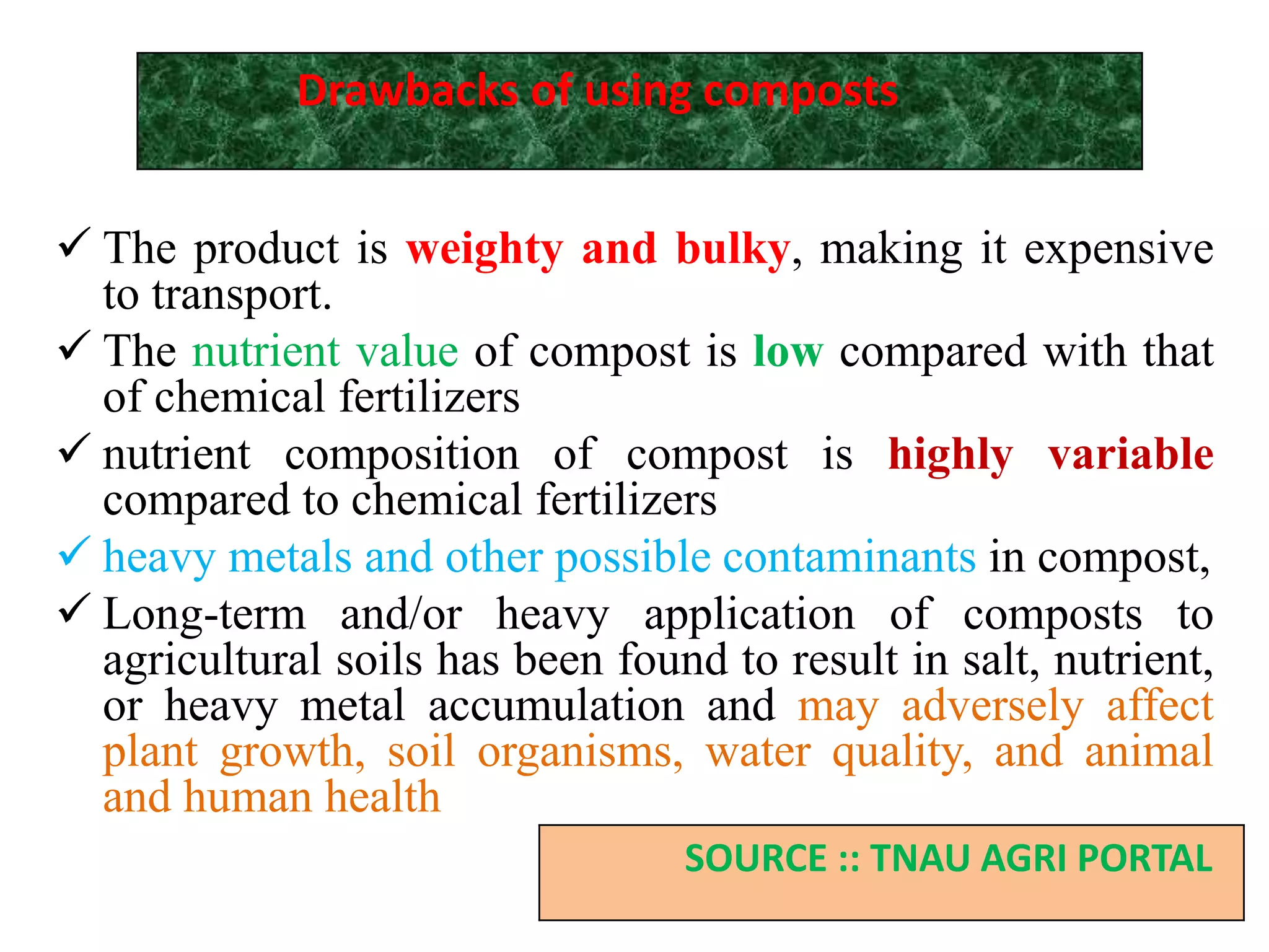  The product is weighty and bulky, making it expensive
to transport.
 The nutrient value of compost is low compared with that
of chemical fertilizers
 nutrient composition of compost is highly variable
compared to chemical fertilizers
 heavy metals and other possible contaminants in compost,
 Long-term and/or heavy application of composts to
agricultural soils has been found to result in salt, nutrient,
or heavy metal accumulation and may adversely affect
plant growth, soil organisms, water quality, and animal
and human health
Drawbacks of using composts
SOURCE :: TNAU AGRI PORTAL
 