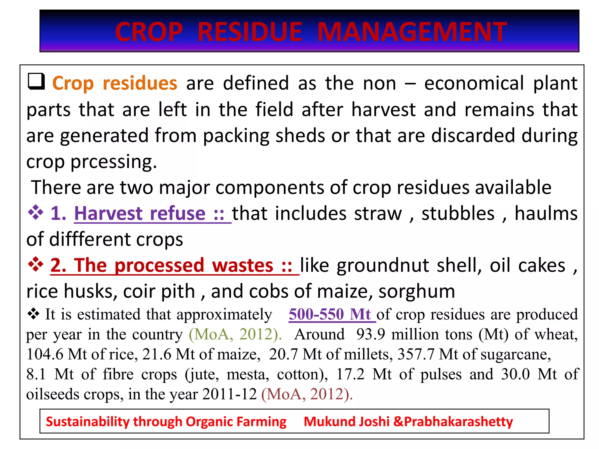 CROP RESIDUE MANAGEMENT
 Crop residues are defined as the non – economical plant
parts that are left in the field after harvest and remains that
are generated from packing sheds or that are discarded during
crop prcessing.
There are two major components of crop residues available
 1. Harvest refuse :: that includes straw , stubbles , haulms
of diffferent crops
 2. The processed wastes :: like groundnut shell, oil cakes ,
rice husks, coir pith , and cobs of maize, sorghum
 It is estimated that approximately 500-550 Mt of crop residues are produced
per year in the country (MoA, 2012). Around 93.9 million tons (Mt) of wheat,
104.6 Mt of rice, 21.6 Mt of maize, 20.7 Mt of millets, 357.7 Mt of sugarcane,
8.1 Mt of fibre crops (jute, mesta, cotton), 17.2 Mt of pulses and 30.0 Mt of
oilseeds crops, in the year 2011-12 (MoA, 2012).
Sustainability through Organic Farming Mukund Joshi &Prabhakarashetty
 